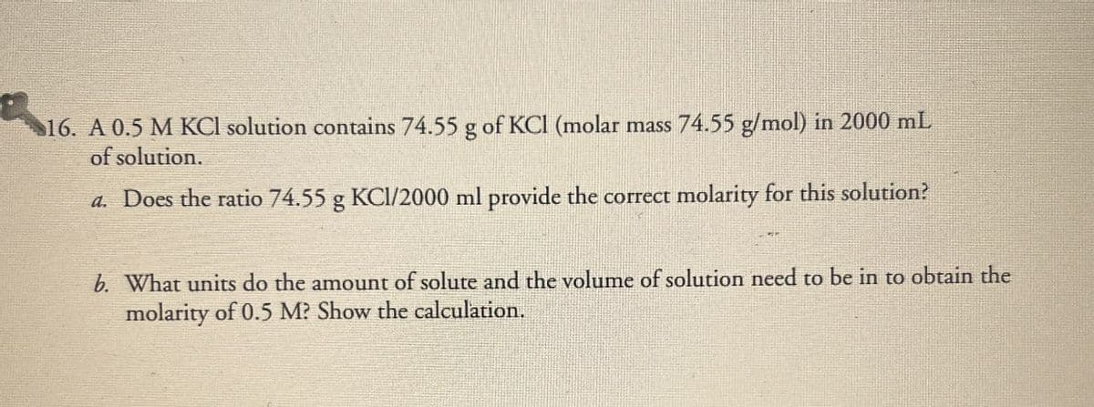 16. A 0.5 M KCl solution contains 74.55 g of KCl (molar mass 74.55 g/mol) in 2000 mL
of solution.
a. Does the ratio 74.55 g KCI/2000 ml provide the correct molarity for this solution?
b. What units do the amount of solute and the volume of solution need to be in to obtain the
molarity of 0.5 M? Show the calculation.