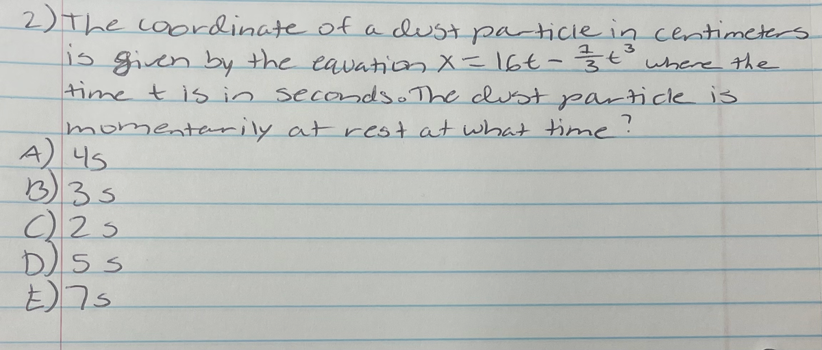 2)The coordinate of a dustparticie in centimeters.
15 given by the eavationX=16€- žť where the
time t is in secondso The clust particle is
momentenrily at rest at what time?
A) 4s
B35
E)7s
