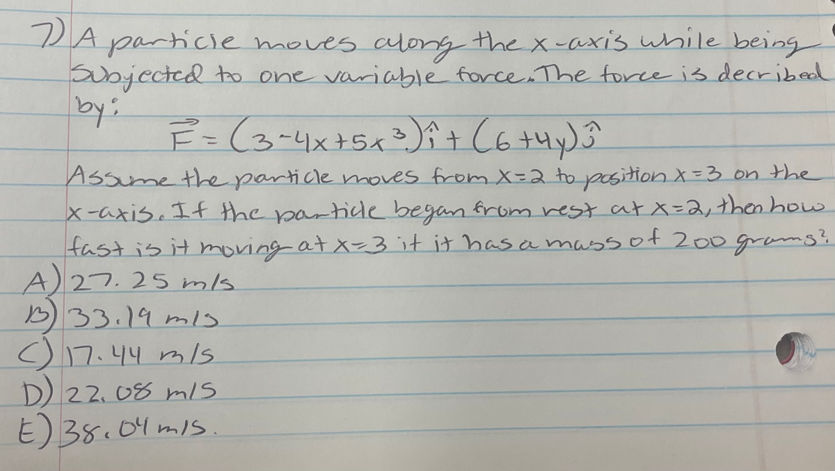 PA particle moves along the x-axis while being
aubjected to one variable force The force is decribed
Assume the particle moves from X=2 to position X=3 on the
X-axis. If the partidle began from rest at X=2,then how
fast is it moving at x-3 it it has a massof 200grams?
A)27.25 mls
B33.19 mls
o17.44 mls
D22.08 m/s
E) 38.04 mis.
04 mIs.
