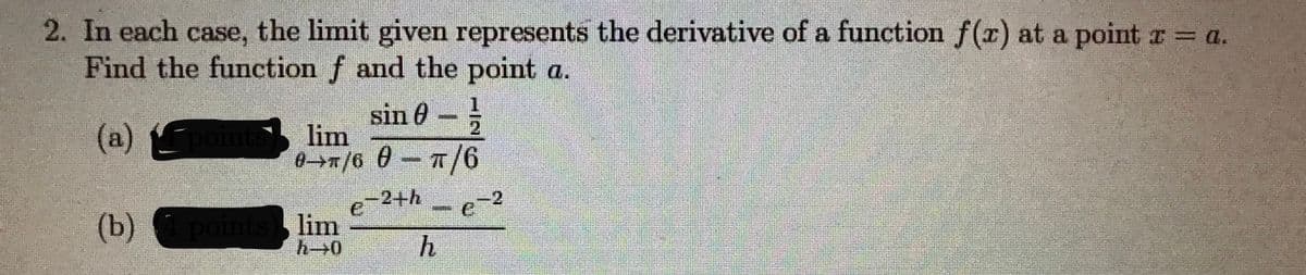 2. In each case, the limit given represents the derivative of a function f(r) at a point r a.
Find the function f and the point a.
sin 0-
lim
1.
(a) points
-2+h
21
(b)
pointslim
