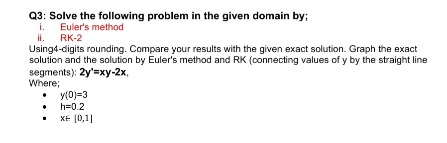 Q3: Solve the following problem in the given domain by;
i.
Euler's method
ii.
RK-2
Using4-digits rounding. Compare your results with the given exact solution. Graph the exact
solution and the solution by Euler's method and RK (connecting values of y by the straight line
segments): 2y'=xy-2x,
Where;
y(0)=3
h=0.2
XЕ [0,1]
