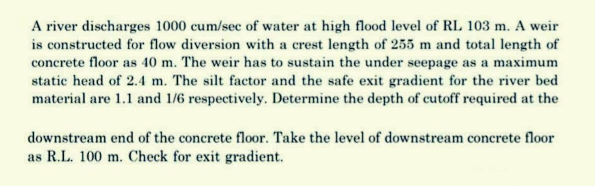 A river discharges 1000 cum/sec of water at high flood level of RL 103 m. A weir
is constructed for flow diversion with a crest length of 255 m and total length of
concrete floor as 40 m. The weir has to sustain the under seepage as a maximum
static head of 2.4 m. The silt factor and the safe exit gradient for the river bed
material are 1.1 and 1/6 respectively. Determine the depth of cutoff required at the
downstream end of the concrete floor. Take the level of downstream concrete floor
as R.L. 100 m. Check for exit gradient.