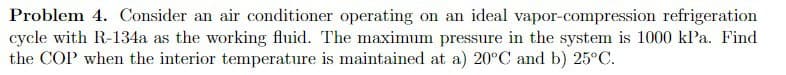 Problem 4. Consider an air conditioner operating on an ideal vapor-compression refrigeration
cycle with R-134a as the working fluid. The maximum pressure in the system is 1000 kPa. Find
the COP when the interior temperature is maintained at a) 20°C and b) 25°C.