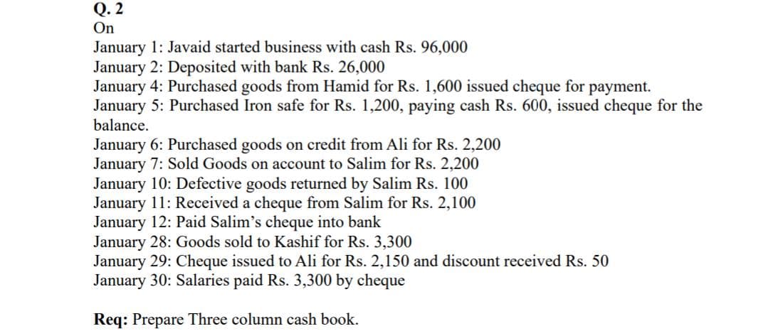 Q. 2
On
January 1: Javaid started business with cash Rs. 96,000
January 2: Deposited with bank Rs. 26,000
January 4: Purchased goods from Hamid for Rs. 1,600 issued cheque for payment.
January 5: Purchased Iron safe for Rs. 1,200, paying cash Rs. 600, issued cheque for the
balance.
January 6: Purchased goods on credit from Ali for Rs. 2,200
January 7: Sold Goods on account to Salim for Rs. 2,200
January 10: Defective goods returned by Salim Rs. 100
January 11: Received a cheque from Salim for Rs. 2,100
January 12: Paid Salim's cheque into bank
January 28: Goods sold to Kashif for Rs. 3,300
January 29: Cheque issued to Ali for Rs. 2,150 and discount received Rs. 50
January 30: Salaries paid Rs. 3,300 by cheque
Req: Prepare Three column cash book.
