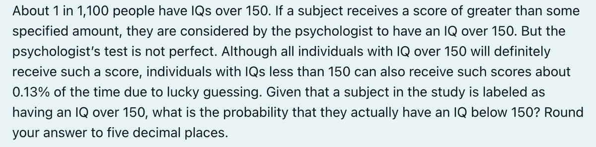 About 1 in 1,100 people have IQs over 150. If a subject receives a score of greater than some
specified amount, they are considered by the psychologist to have an IQ over 150. But the
psychologist's test is not perfect. Although all individuals with IQ over 150 will definitely
receive such a score, individuals with IQs less than 150 can also receive such scores about
0.13% of the time due to lucky guessing. Given that a subject in the study is labeled as
having an IQ over 150, what is the probability that they actually have an IQ below 150? Round
your answer to five decimal places.