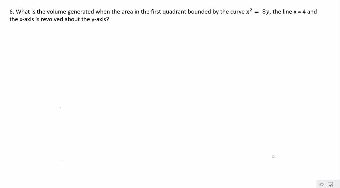 6. What is the volume generated when the area in the first quadrant bounded by the curve x? = 8y, the line x = 4 and
the x-axis is revolved about the y-axis?
