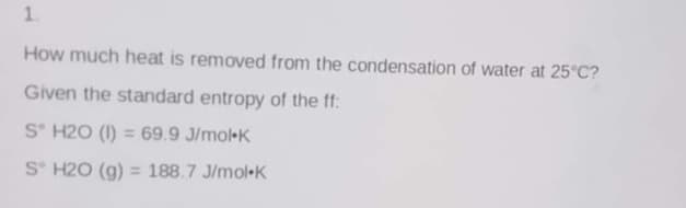 1.
How much heat is removed from the condensation of water at 25°C?
Given the standard entropy of the ff:
S° H20 (I) = 69.9 J/mol-K
S H20 (g) = 188.7 J/mol-K
