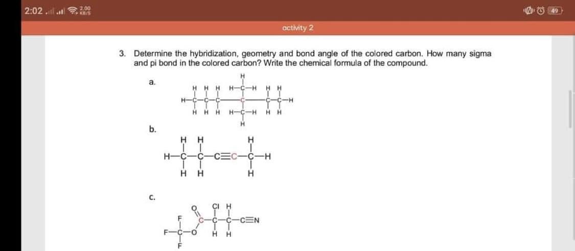 2:02 l
2.00
O 49
activity 2
3. Determine the hybridization, geometry and bond angle of the colored carbon. How many sigma
and pi bond in the colored carbon? Write the chemical formula of the compound.
a.
H
H-C-H
H H
H-C
-C-H
H.
H-C-H
H H
H.
b.
H-C
-C
C-C-H
H H
H
C.
C-C
-CEN
H.
H
I-0-3
