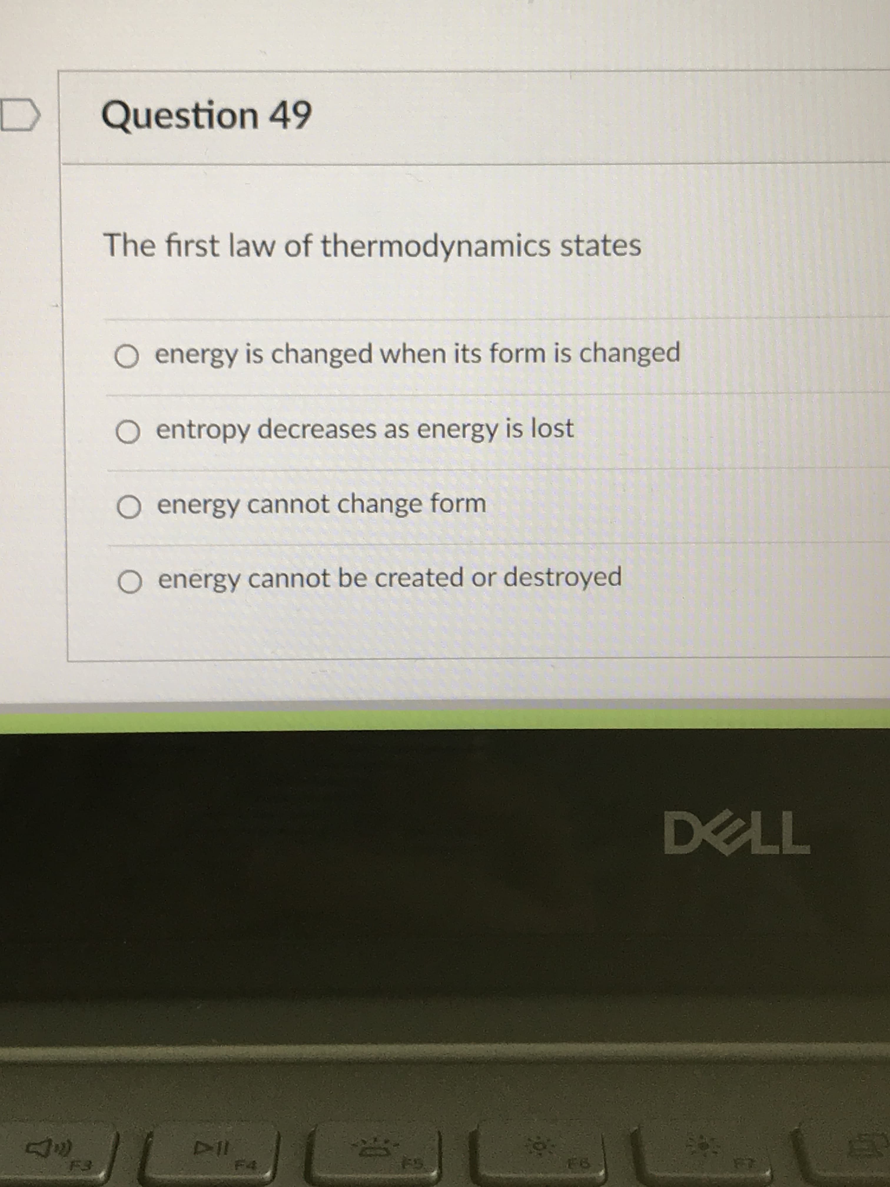 Question 49
The first law of thermodynamics states
O energy is changed when its form is changed
O entropy decreases as energy is lost
O energy cannot change form
O energy cannot be created or destroyed
