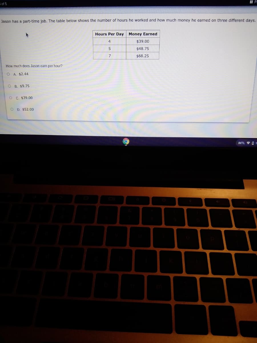 I P.
of 5
Jason has a part-time job. The table below shows the number of hours he worked and how much money he earned on three different days.
Hours Per Day Money Earned
4
$39.00
5
$48.75
$68.25
How much does Jason earn per hour?
O A. $2.44
O B. $9.75
O C. $39.00
O D. $52.00
INTL
