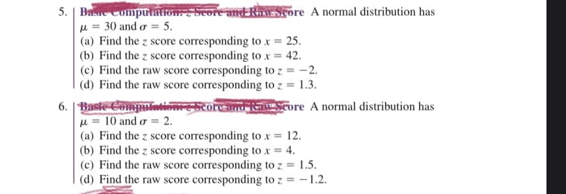 5. Basic Computation. Score and Raw Score A normal distribution has
μ = 30 and σ = 5.
(a) Find the z score corresponding to x = 25.
(b) Find the z score corresponding to x = 42.
(c) Find the raw score corresponding to z = -2.
(d) Find the raw score corresponding to z = 1.3.
6. Basic Computatie
μ = 10 and or = 2.
ReScore A normal distribution has
(a) Find the z score corresponding to x = 12.
(b) Find the z score corresponding to x = 4.
(c) Find the raw score corresponding to z = 1.5.
(d) Find the raw score corresponding to z = -1.2.