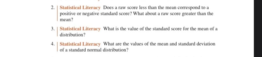 2. Statistical Literacy Does a raw score less than the mean correspond to a
positive or negative standard score? What about a raw score greater than the
mean?
3. Statistical Literacy What is the value of the standard score for the mean of a
distribution?
4. | Statistical Literacy What are the values of the mean and standard deviation
of a standard normal distribution?