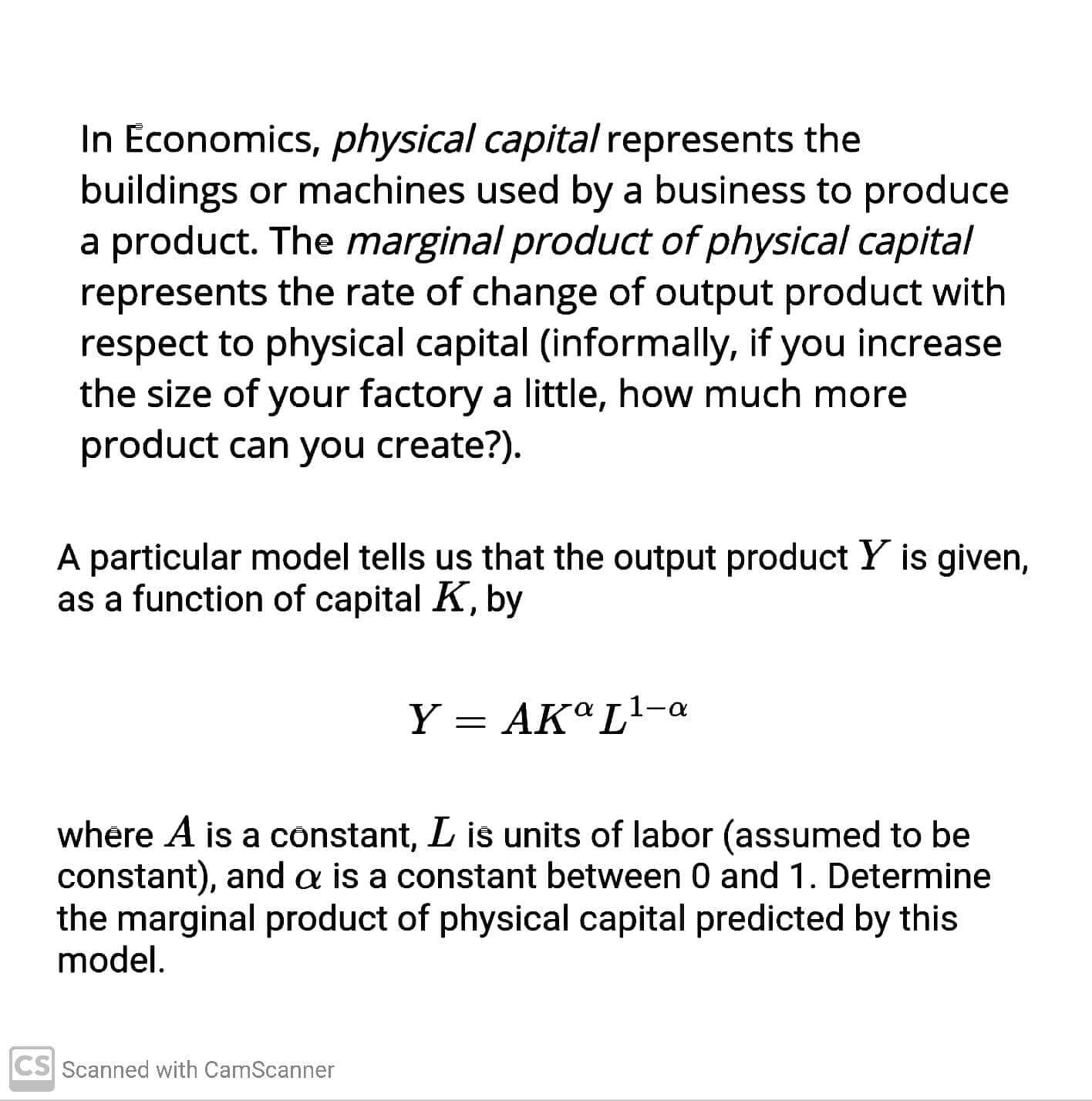 Economics, physical capital represents the
uildings or machines used by a business to produce
product. The marginal product of physical capital
presents the rate of change of output product with
spect to physical capital (informally, if you increase
e size of your factory a little, how much more
Foduct can you create?).
articular model tells us that the output product Y is given,
a function of capital K, by
Y = AKªL'-a
ere A is a constant, L is units of labor (assumed to be
stant), and a is a constant between 0 and 1. Determine
marginal product of physical capital predicted by this
del.
ned with CamScanner
