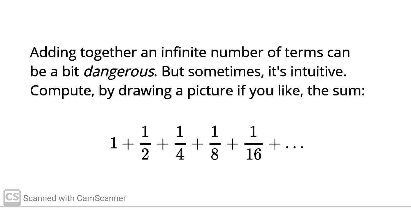 Adding together an infinite number of terms can
be a bit dangerous. But sometimes, it's intuitive.
Compute, by drawing a picture if you like, the sum:
1
1+
2
1
1
1
+...
16
-
-
-
4
8.
