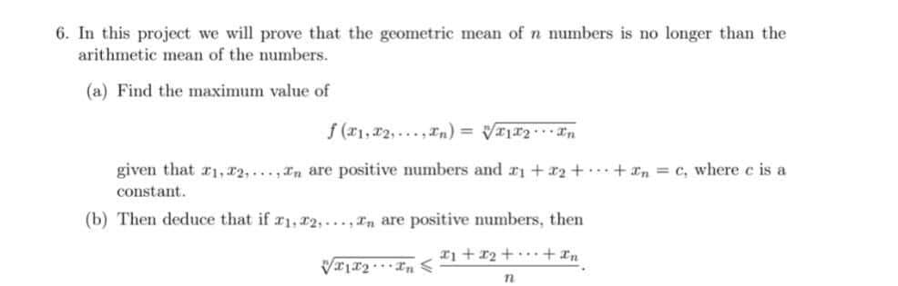 6. In this project we will prove that the geometric mean of n numbers is no longer than the
arithmetic mean of the numbers.
(a) Find the maximum value of
f (r1,r2, ...,In) = V2In
given that r1, r2,..n are positive numbers and r1 + 2++n = c, where e is a
constant.
(b) Then deduce that if r1, r2, ..., In are positive numbers, then
> "r... TrlxA
