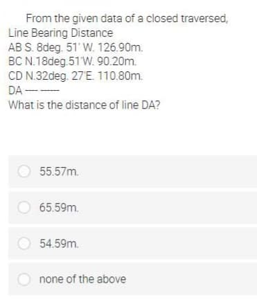 From the given data of a closed traversed,
Line Bearing Distance
AB S. 8deg. 51' W. 126.90m.
BC N.18deg 51 W. 90.20m.
CD N.32deg. 27'E. 110.80m.
DA ---
What is the distance of line DA?
55.57m.
O 65.59m.
54.59m.
O none of the above
