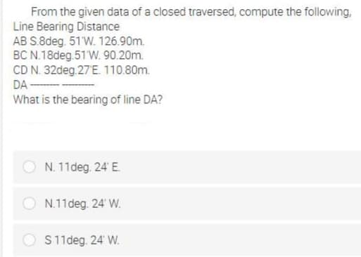 From the given data of a closed traversed, compute the following,
Line Bearing Distance
AB S.8deg. 51 W. 126.90m.
BC N.18deg 51 W. 90.20m.
CD N. 32deg.27E. 110.80m.
DA -
What is the bearing of line DA?
N. 11deg. 24' E.
N.11deg. 24' W.
O S11deg. 24 W.
