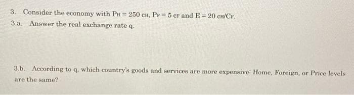 3. Consider the economy with PH = 250 CH, PF = 5 CF and E = 20 CH/CF.
3.a. Answer the real exchange rate q.
3.b. According to q, which country's goods and services are more expensive: Home, Foreign, or Price levels
are the same?
