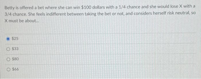 Betty is offered a bet where she can win $100 dollars with a 1/4 chance and she would lose X with a
3/4 chance. She feels indifferent between taking the bet or not, and considers herself risk neutral, so
X must be about.
$25
O $33
O $80
O $66
