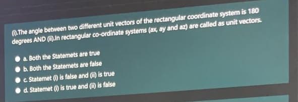 0.The angle between two different unit vectors of the rectangular coordinate system is 180
degrees AND (i).In rectangular co-ordinate systems (ax, ay and az) are called as unit vectors.
a. Both the Statemets are true
b. Both the Statemets are false
c Statemet () is false and (i) is true
d. Statemet () is true and (i) is false
