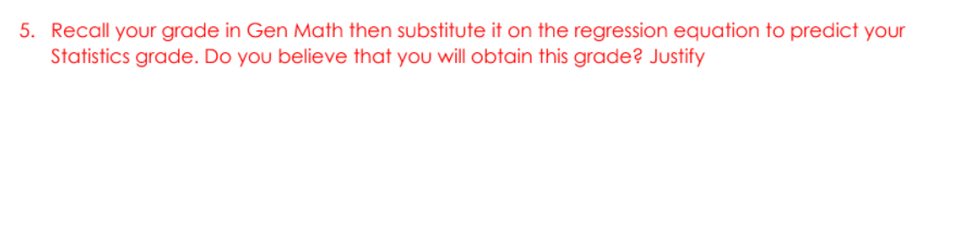 5. Recall your grade in Gen Math then substitute it on the regression equation to predict your
Statistics grade. Do you believe that you will obtain this grade? Justify
