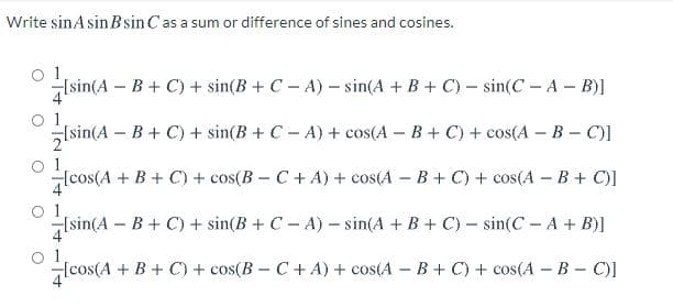 Write sinAsin B sin Cas a sum or difference of sines and cosines.
'as a:
1
Isin(A – B+ C) + sin(B + C - A) – sin(A + B + C) – sin(C - A - B)]
1
(sin(A B+ C) + sin(B + C- A) + cos(A – B + C) + cos(A – B - C)]
Hcos(A + B+ C) + cos(B - C+ A) + cos(A – B + C) + cos(A – B + C)]
lsin(A
o 1
Isin(A – B + C) + sin(B + C - A) – sin(A + B+ C) – sin(C - A + B)]
1
Icos(A + B + C) + cos(B - C+ A) + cos(A – B + C) + cos(A - B- C)]
