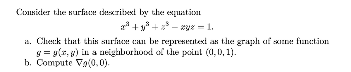 Consider the surface described by the equation
3
x³ + y³ + z²
=
1.
xyz
a. Check that this surface can be represented as the graph of some function
g = g(x, y) in a neighborhood of the point (0, 0, 1).
b. Compute Vg(0,0).