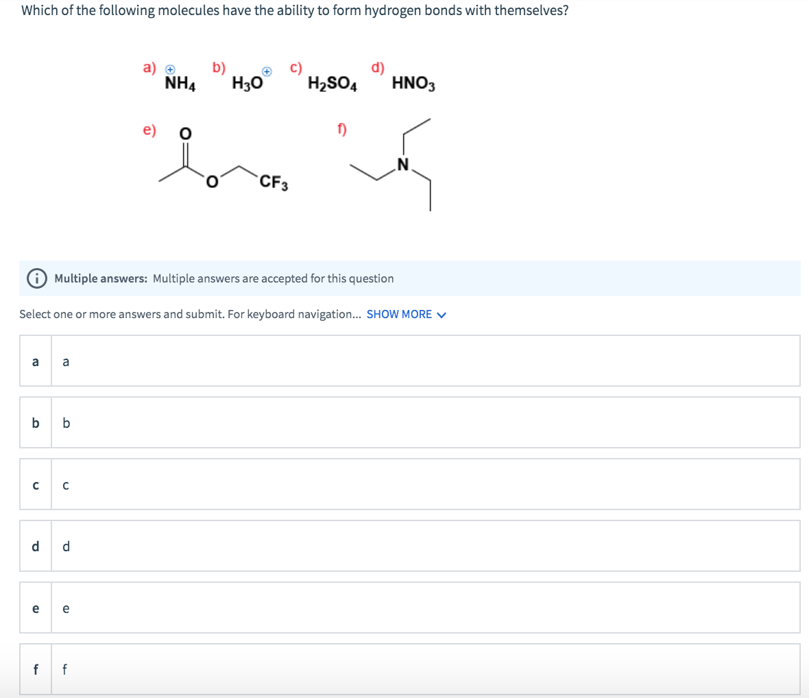 Which of the following molecules have the ability to form hydrogen bonds with themselves?
a
b
с
d
e
f
a
b
Select one or more answers and submit. For keyboard navigation... SHOW MORE ✓
с
d
e
a) +
NH4
(D
e)
f
b)
Multiple answers: Multiple answers are accepted for this question
H3O
CF3
H₂SO4
f)
d)
HNO3