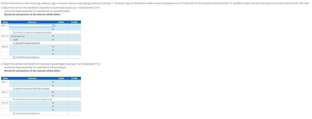 Rockford Industries, a manufacturing company, signs a six-year lease on a packaging machine on January 1. The lease requires Rockford to make annual lease payments of $12,000 with the first payment due December 31. Rockford could have financed a purchase of the machine with a 8% loan.
a. Report the entries that Rockford Corporation would make on January 1 and December 31 to
record this lease assuming it is reported as an operating lease.
Round all calculations to the nearest whole dollar.
Date
Jan. 1
Account
To record the start of the operating lease.
Dec. 31 Lease expense
Cash
To record the lease payment.
Dec. 31
Debit
Credit
To record the lease expense.
b. Report the entries that Rockford Corporation would make on January 1 and December 31 to
record this lease assuming it is reported as a finance lease.
Round all calculations to the nearest whole dollar.
Date
Account
Jan. 1
To record the start of the finance lease.
Dec. 31
To record the amortization of leased asset.
Dec. 31
To record the lease payment.
Debit
Credit