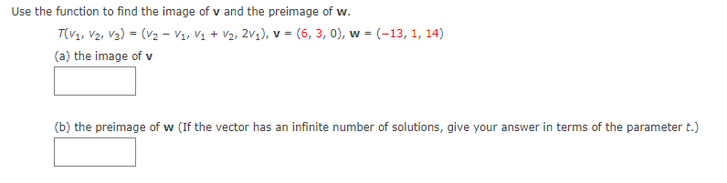 Use the function to find the image of v and the preimage of w.
T(V1, V2, V3) = (V2 - Vị, Vị + V2, 2V1), v = (6, 3, 0), w = (-13, 1, 14)
(a) the image of v
(b) the preimage of w (If the vector has an infinite number of solutions, give your answer in terms of the parameter t.)
