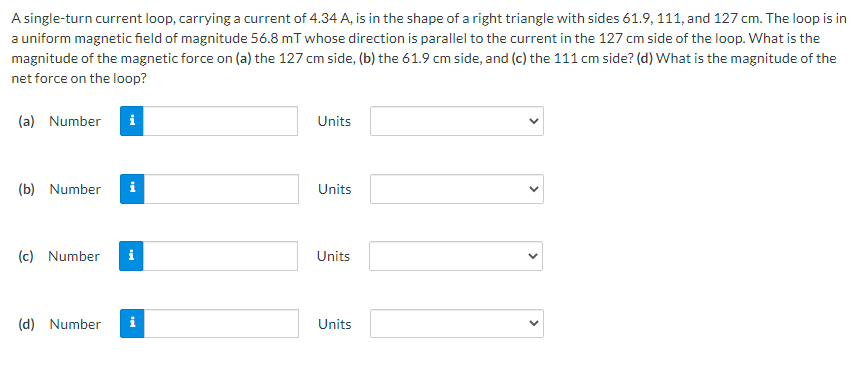 A single-turn current loop, carrying a current of 4.34 A, is in the shape of a right triangle with sides 61.9, 111, and 127 cm. The loop is in
a uniform magnetic field of magnitude 56.8 mT whose direction is parallel to the current in the 127 cm side of the loop. What is the
magnitude of the magnetic force on (a) the 127 cm side, (b) the 61.9 cm side, and (c) the 111 cm side? (d) What is the magnitude of the
net force on the loop?
(a) Number
i
Units
(b) Number
i
Units
(c) Number
i
Units
(d) Number
Units
>
>
