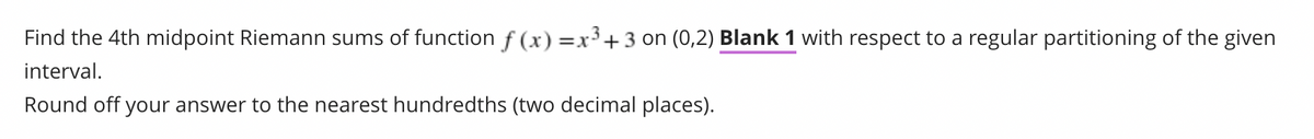 Find the 4th midpoint Riemann sums of function f(x) = x³ + 3 on (0,2) Blank 1 with respect to a regular partitioning of the given
interval.
Round off your answer to the nearest hundredths (two decimal places).