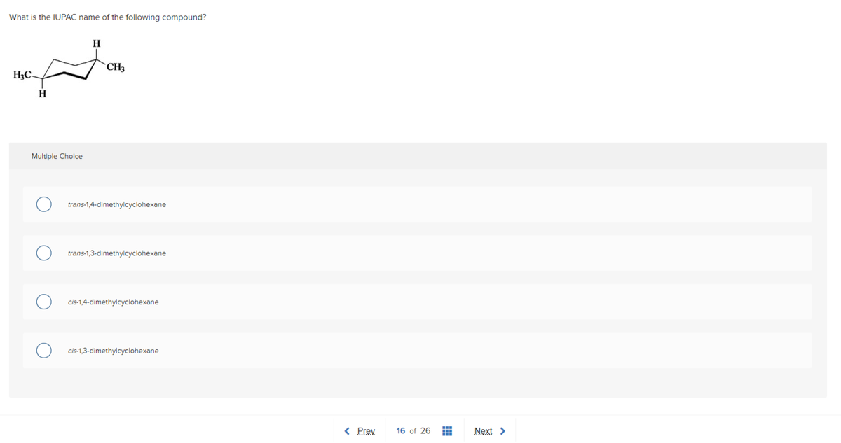 What is the IUPAC name of the following compound?
H₂C-
H
Multiple Choice
H
CH3
trans-1,4-dimethylcyclohexane
trans-1,3-dimethylcyclohexane
cis-1,4-dimethylcyclohexane
cis-1,3-dimethylcyclohexane
< Prev.
16 of 26
H
H
Next >