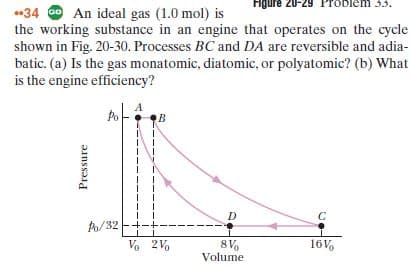 Figure 20-29 Problem 3.3.
*34 Go An ideal gas (1.0 mol) is
the working substance in an engine that operates on the cycle
shown in Fig. 20-30. Processes BC and DA are reversible and adia-
batic. (a) Is the gas monatomic, diatomic, or polyatomic? (b) What
is the engine efficiency?
Po
в
/32 E+-+-
Vo 2Vo
8 V
Volume
16V,
Pressure
