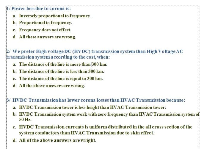 1/ Power loss due to corona is:
a. Inversely proportional to frequency.
b. Proportional to frequency.
c. Frequency does not effect.
d. All these answers are wrong.
2/ We prefer High voltage DC (HVDC) transmission system than High Voltage AC
transmission system according to the cost, when:
a. The distance of the line is more than B00 km.
b. The distance of the line is less than 300 km.
c. The distance of the line is equal to 300 km.
d. All the above answers are wrong.
3/ HVDC Transmission has lower corona losses than HVAC Transmission because:
a. HVDC Transmission tower is less height than HVAC Transmission tower.
b. HVDC Transmission system work with zero frequency than HVAC Transmission system of
50 Hz.
c. HVDC Transmission currents is uniform distributed in the all cross section of the
system conductors than HVAC Transmission due to skin effect.
d. All of the above answers are wright.
