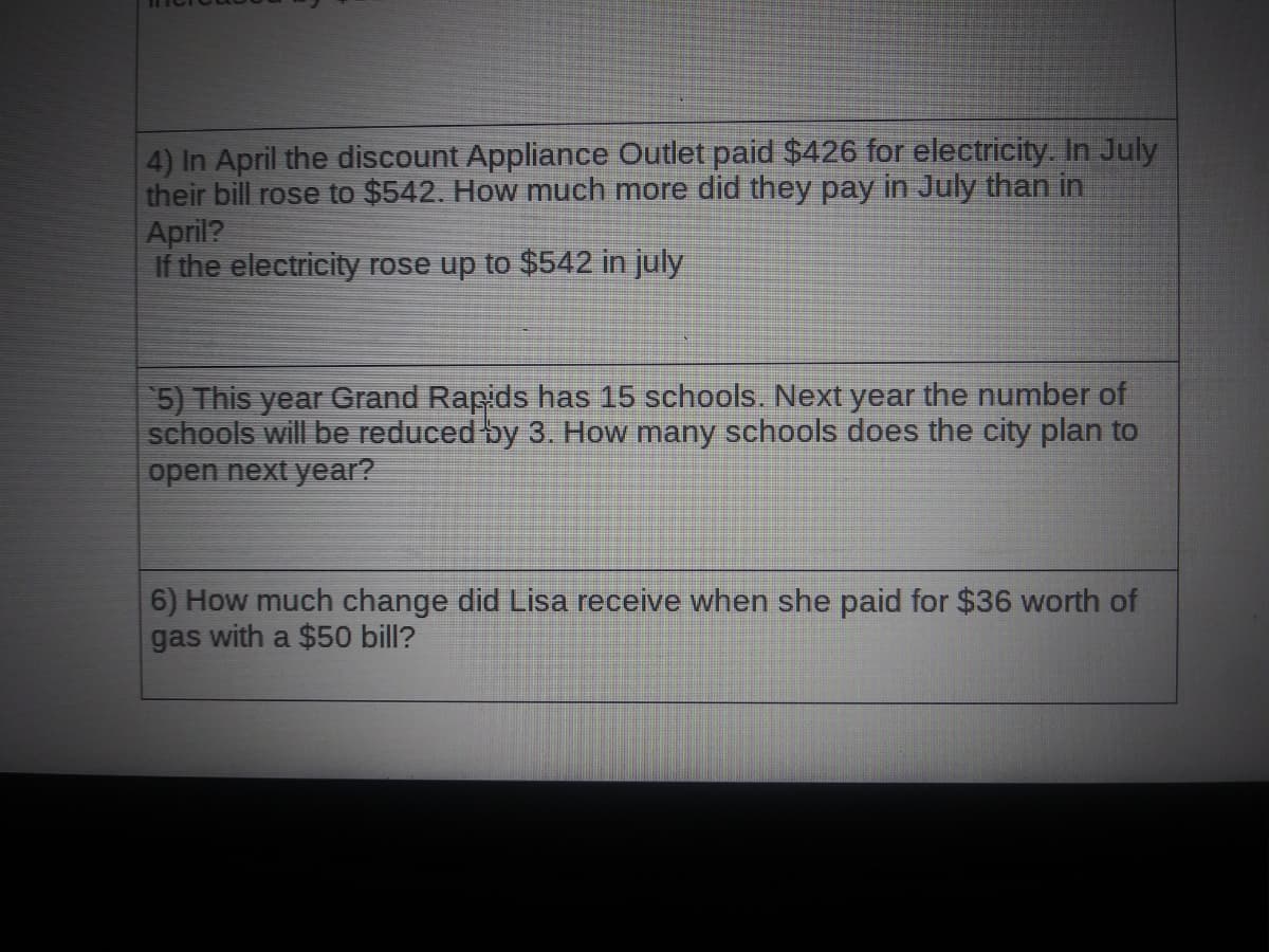 4) In April the discount Appliance Outlet paid $426 for electricity. In July
their bill rose to $542. How much more did they pay in July than in
April?
If the electricity rose up to $542 in july
5) This year Grand Rapids has 15 schools. Next year the number of
schools will be reduced by 3. How many schools does the city plan to
open next year?
6) How much change did Lisa receive when she paid for $36 worth of
gas with a $50 bill?
