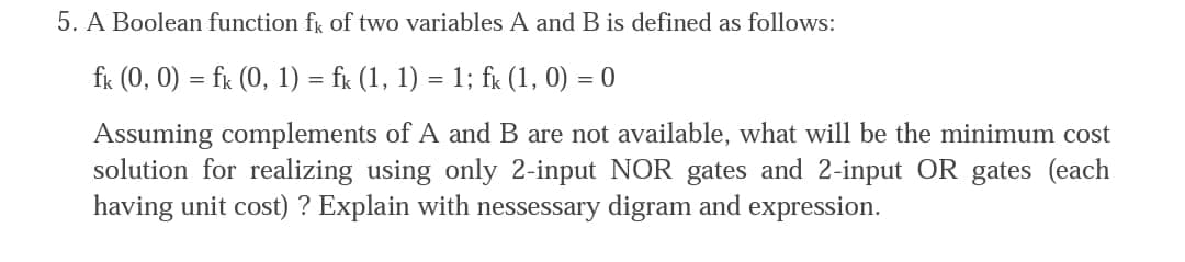 5. A Boolean function fk of two variables A and B is defined as follows:
fk (0, 0) = fk (0, 1) = fr (1, 1) = 1; fx (1, 0) = 0
Assuming complements of A and B are not available, what will be the minimum cost
solution for realizing using only 2-input NOR gates and 2-input OR gates (each
having unit cost) ? Explain with nessessary digram and expression.
