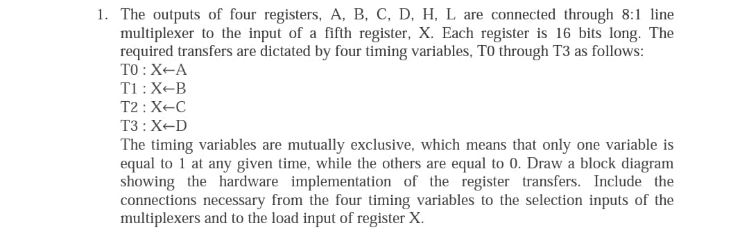 1. The outputs of four registers, A, B, C, D, H, L are connected through 8:1 line
multiplexer to the input of a fifth register, X. Each register is 16 bits long. The
required transfers are dictated by four timing variables, TO through T3 as follows:
TO :X-A
T1 : X-B
T2 : X-C
T3 : X-D
The timing variables are mutually exclusive, which means that only one variable is
equal to 1 at any given time, while the others are equal to 0. Draw a block diagram
showing the hardware implementation of the register transfers. Include the
connections necessary from the four timing variables to the selection inputs of the
multiplexers and to the load input of register X.
