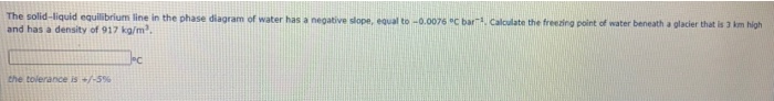 The solid-liquid equilibrium line in the phase diagram of water has a negative slope, equal to -0.0076 "C bar. Calculate the freezing point of water beneath a glacier that is 3 km high
and has a density of 917 kg/m.
the tolerance is +/-5%
