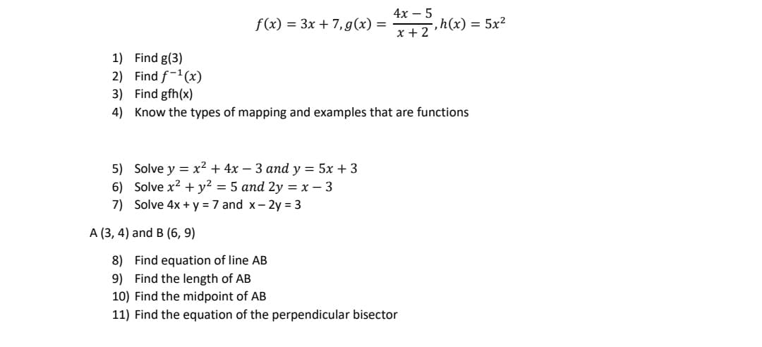 4х — 5
f (x) = 3x + 7, g (x) =
,h(x) = 5x²
x + 2
1) Find g(3)
2) Find f-1(x)
3) Find gfh(x)
4) Know the types of mapping and examples that are functions
5) Solve y = x² + 4x – 3 and y = 5x + 3
6) Solve x2 + y² = 5 and 2y = x – 3
7) Solve 4x + y = 7 and x- 2y = 3
A (3, 4) and B (6, 9)
8) Find equation of line AB
9) Find the length of AB
10) Find the midpoint of AB
11) Find the equation of the perpendicular bisector
