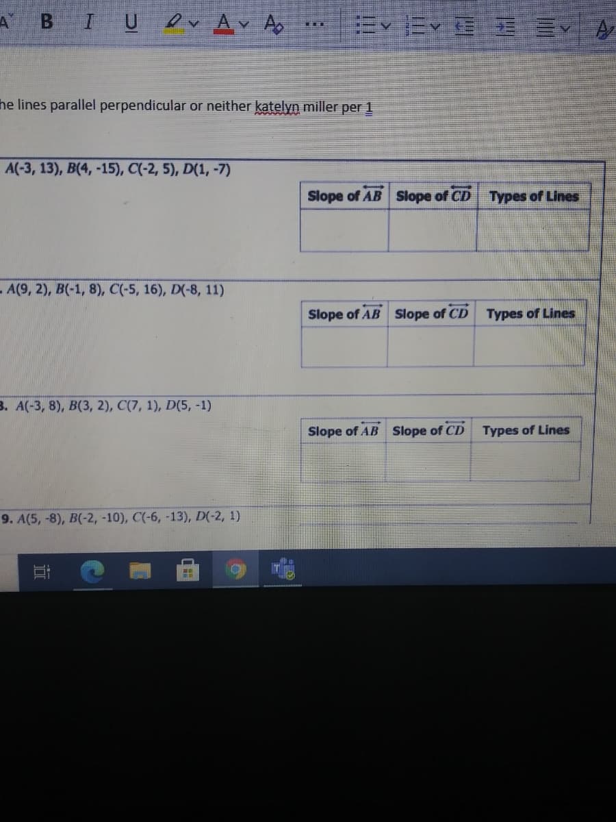 I U
ev Av Ao
he lines parallel perpendicular or neither katelyn miller per 1
A(-3, 13), B(4, -15), C(-2, 5), D(1, -7)
Slope of AB Slope of CD Types of Lines
-A(9, 2), B(-1, 8), C(-5, 16), D(-8, 11)
Slope of AB Slope of CD Types of Lines
3. A(-3, 8), B(3, 2), C(7, 1), D(5, -1)
Slope of AB Slope of CD Types of Lines
9. A(5, -8), B(-2, -10), C(-6, -13), D(-2, 1)

