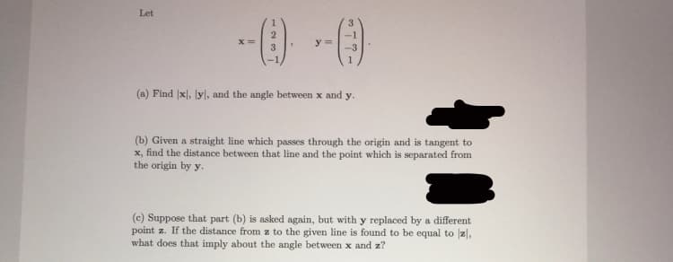 Let
--() -()
x =
y =
3
(a) Find x), yl, and the angle between x and y.
(b) Given a straight line which passes through the origin and is tangent to
x, find the distance between that line and the point which is separated from
the origin by y.
(c) Suppose that part (b) is asked again, but with y replaced by a different
point z. If the distance from z to the given line is found to be equal to z|,
what does that imply about the angle between x and z?
