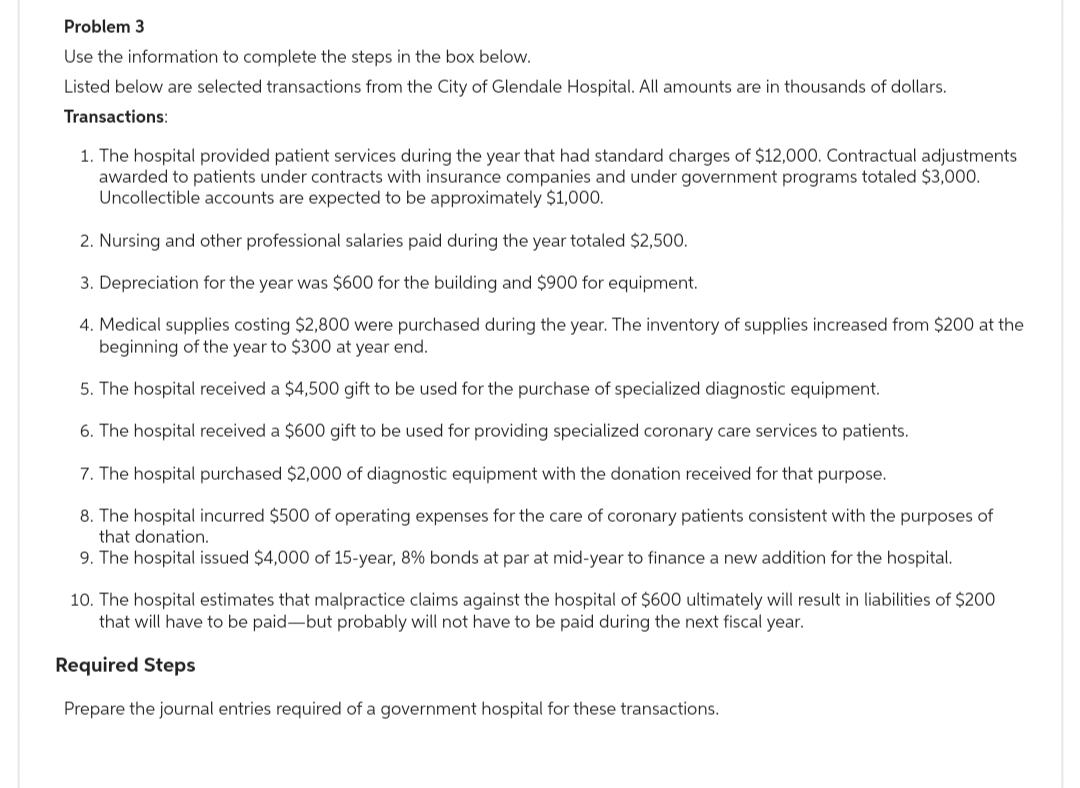 Problem 3
Use the information to complete the steps in the box below.
Listed below are selected transactions from the City of Glendale Hospital. All amounts are in thousands of dollars.
Transactions:
1. The hospital provided patient services during the year that had standard charges of $12,000. Contractual adjustments
awarded to patients under contracts with insurance companies and under government programs totaled $3,000.
Uncollectible accounts are expected to be approximately $1,000.
2. Nursing and other professional salaries paid during the year totaled $2,500.
3. Depreciation for the year was $600 for the building and $900 for equipment.
4. Medical supplies costing $2,800 were purchased during the year. The inventory of supplies increased from $200 at the
beginning of the year to $300 at year end.
5. The hospital received a $4,500 gift to be used for the purchase of specialized diagnostic equipment.
6. The hospital received a $600 gift to be used for providing specialized coronary care services to patients.
7. The hospital purchased $2,000 of diagnostic equipment with the donation received for that purpose.
8. The hospital incurred $500 of operating expenses for the care of coronary patients consistent with the purposes of
that donation.
9. The hospital issued $4,000 of 15-year, 8% bonds at par at mid-year to finance a new addition for the hospital.
10. The hospital estimates that malpractice claims against the hospital of $600 ultimately will result in liabilities of $200
that will have to be paid-but probably will not have to be paid during the next fiscal year.
Required Steps
Prepare the journal entries required of a government hospital for these transactions.