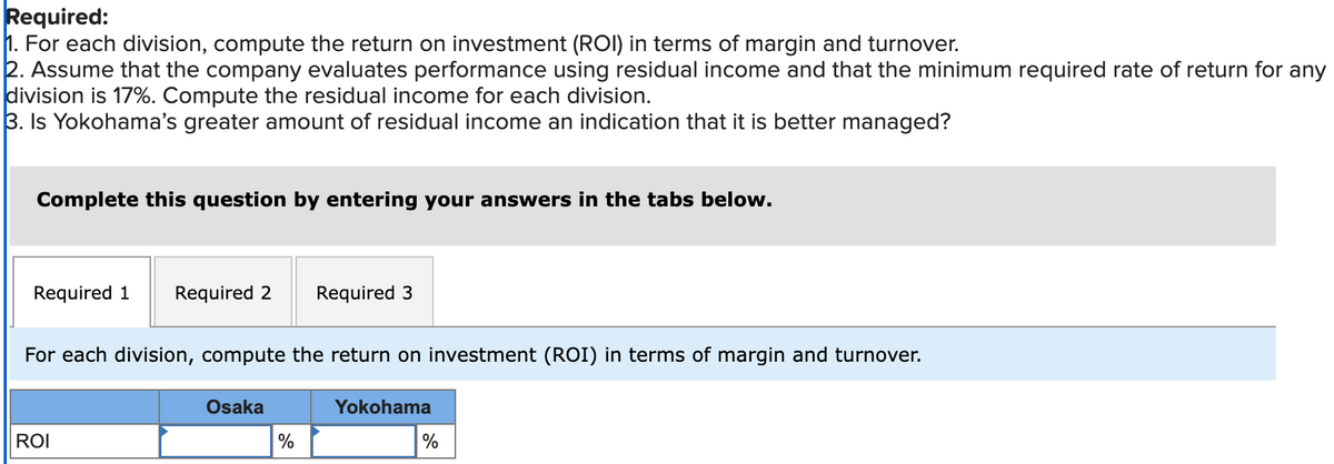 Required:
1. For each division, compute the return on investment (ROI) in terms of margin and turnover.
2. Assume that the company evaluates performance using residual income and that the minimum required rate of return for any
division is 17%. Compute the residual income for each division.
3. Is Yokohama's greater amount of residual income an indication that it is better managed?
Complete this question by entering your answers in the tabs below.
Required 1 Required 2 Required 3
For each division, compute the return on investment (ROI) in terms of margin and turnover.
ROI
Osaka
%
Yokohama
%