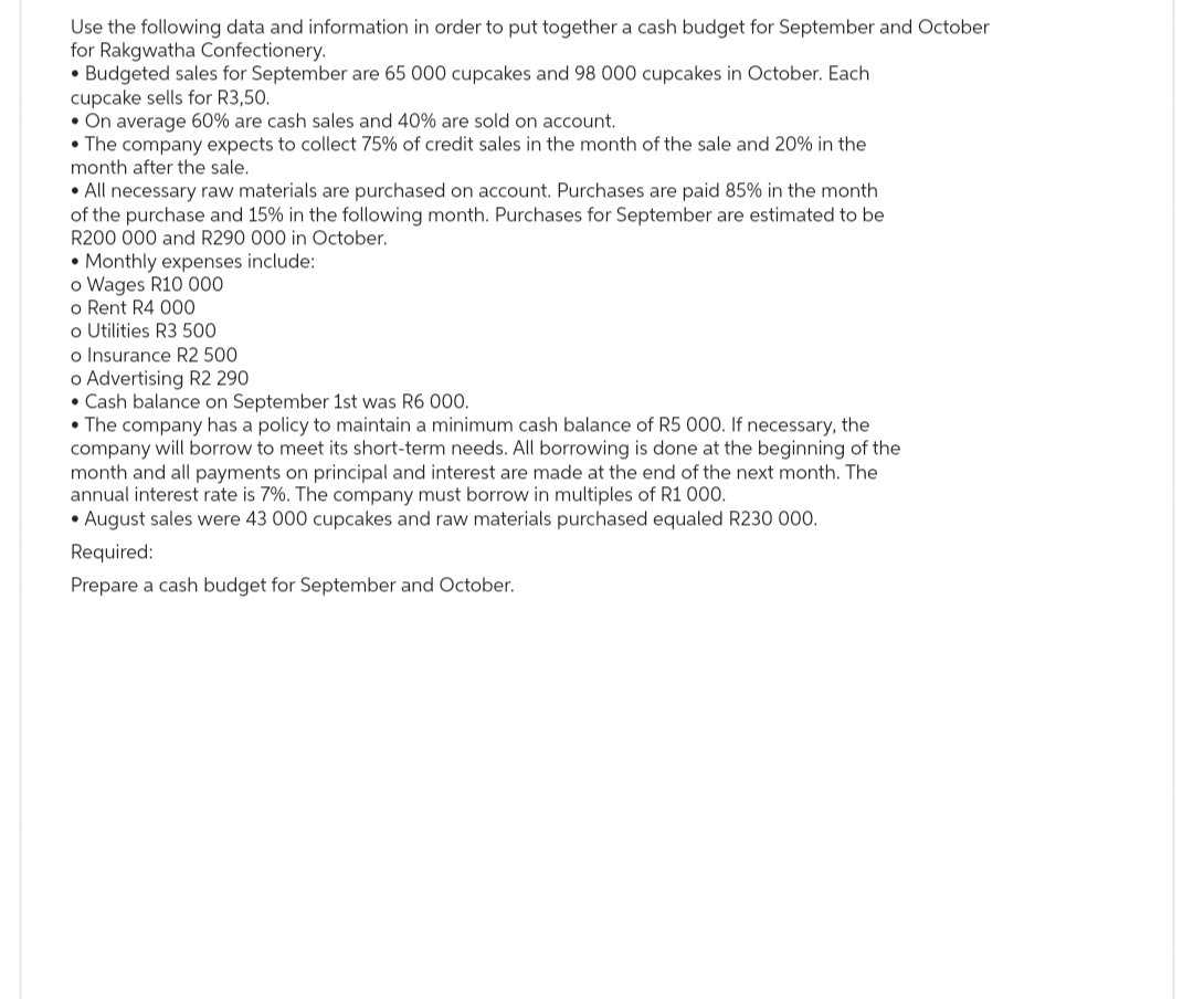 Use the following data and information in order to put together a cash budget for September and October
for Rakgwatha Confectionery.
• Budgeted sales for September are 65 000 cupcakes and 98 000 cupcakes in October. Each
cupcake sells for R3,50.
• On average 60% are cash sales and 40% are sold on account.
• The company expects to collect 75% of credit sales in the month of the sale and 20% in the
month after the sale.
• All necessary raw materials are purchased on account. Purchases are paid 85% in the month
of the purchase and 15% in the following month. Purchases for September are estimated to be
R200 000 and R290 000 in October.
• Monthly expenses include:
o Wages R10 000
o Rent R4 000
o Utilities R3 500
o Insurance R2 500
o Advertising R2 290
• Cash balance on September 1st was R6 000.
• The company has a policy to maintain a minimum cash balance of R5 000. If necessary, the
company will borrow to meet its short-term needs. All borrowing is done at the beginning of the
month and all payments on principal and interest are made at the end of the next month. The
annual interest rate is 7%. The company must borrow in multiples of R1 000.
• August sales were 43 000 cupcakes and raw materials purchased equaled R230 000.
Required:
Prepare a cash budget for September and October.