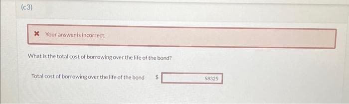 (c3)
x Your answer is incorrect.
What is the total cost of borrowing over the life of the bond?
Total cost of borrowing over the life of the bond -
$
58325