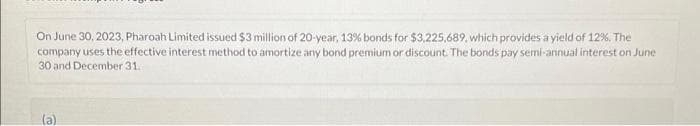 On June 30, 2023, Pharoah Limited issued $3 million of 20-year, 13% bonds for $3,225,689, which provides a yield of 12%. The
company uses the effective interest method to amortize any bond premium or discount. The bonds pay semi-annual interest on June
30 and December 31.
(a)