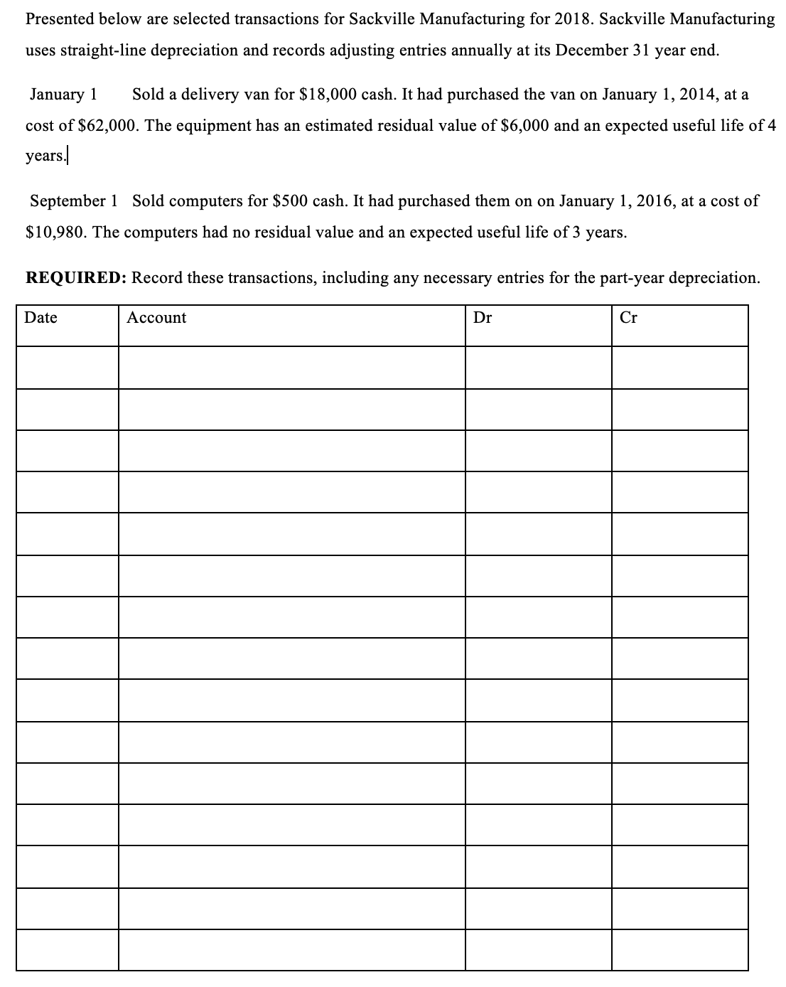 Presented below are selected transactions for Sackville Manufacturing for 2018. Sackville Manufacturing
uses straight-line depreciation and records adjusting entries annually at its December 31 year end.
January 1 Sold a delivery van for $18,000 cash. It had purchased the van on January 1, 2014, at a
cost of $62,000. The equipment has an estimated residual value of $6,000 and an expected useful life of 4
years.
September 1 Sold computers for $500 cash. It had purchased them on on January 1, 2016, at a cost of
$10,980. The computers had no residual value and an expected useful life of 3 years.
REQUIRED: Record these transactions, including any necessary entries for the part-year depreciation.
Date
Account
Dr
Cr