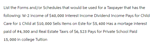 List the Forms and/or Schedules that would be used for a Taxpayer that has the
following: W-2 income of $40,000 Interest Income Dividend Income Pays for Child
Care for 1 Child at $10,000 Sells items on Este for $5,400 Has a mortage interest
paid of #4,300 and Real Estate Taxrs of $6,523 Pays for Private School Paid
15,000 in college Tuition