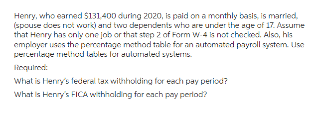 Henry, who earned $131,400 during 2020, is paid on a monthly basis, is married,
(spouse does not work) and two dependents who are under the age of 17. Assume
that Henry has only one job or that step 2 of Form W-4 is not checked. Also, his
employer uses the percentage method table for an automated payroll system. Use
percentage method tables for automated systems.
Required:
What is Henry's federal tax withholding for each pay period?
What is Henry's FICA withholding for each pay period?